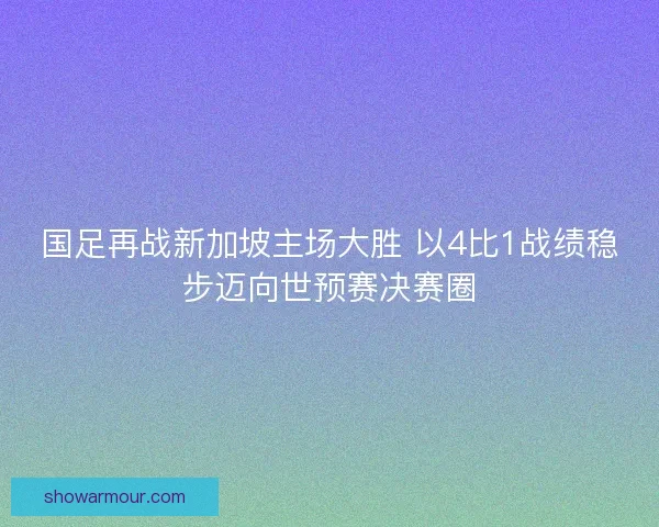 国足再战新加坡主场大胜 以4比1战绩稳步迈向世预赛决赛圈