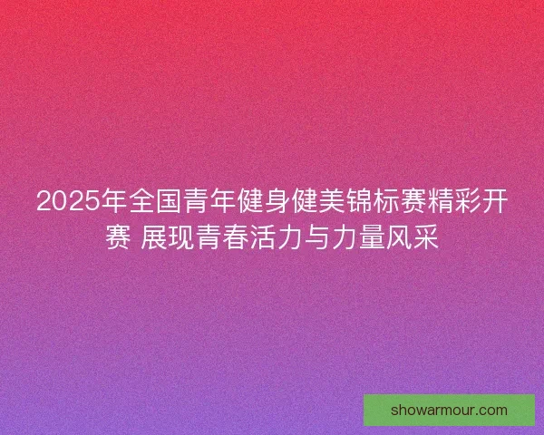 2025年全国青年健身健美锦标赛精彩开赛 展现青春活力与力量风采