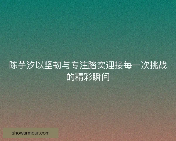 陈芋汐以坚韧与专注踏实迎接每一次挑战的精彩瞬间