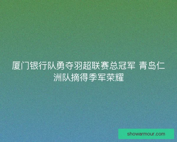 厦门银行队勇夺羽超联赛总冠军 青岛仁洲队摘得季军荣耀