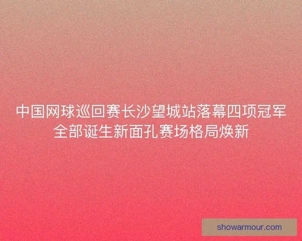 中国网球巡回赛长沙望城站落幕四项冠军全部诞生新面孔赛场格局焕新