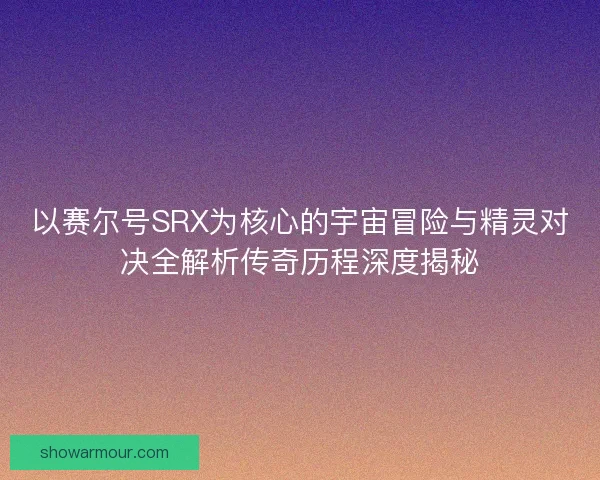 以赛尔号SRX为核心的宇宙冒险与精灵对决全解析传奇历程深度揭秘 以赛尔号SRX为核心的宇宙冒险与精灵对决全解析传奇历程深度揭秘