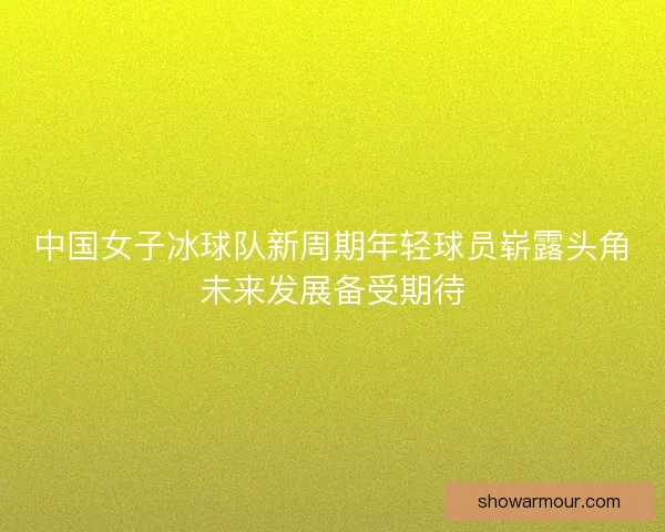 中国女子冰球队新周期年轻球员崭露头角未来发展备受期待