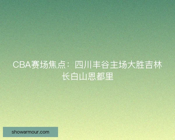 CBA赛场焦点：四川丰谷主场大胜吉林长白山恩都里